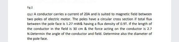 Fig 2
Q3// A conductor carries a current of 20A and is suited to magnetic field between
two poles of electric motor. The poles have a circular cross section if total flux
between the pole face is 1.27 mw& having a flux density of 0.9T. If the length of
the conductor in the field is 30 cm & the force acting on the conductor is 2.7
N.Determin the angle of the conductor and field. Determine also the diameter of
the pole face.
