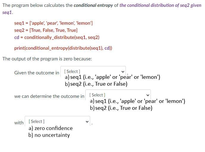 The program below calculates the conditional entropy of the conditional distribution of seq2 given
seq1.
seq1 = ['apple, 'pear, 'lemon', 'lemon']
seq2 = [True, False, True, True]
cd = conditionally_distribute(seq1, seq2)
print(conditional_entropy(distribute(seq1), cd)
The output of the program is zero because:
Given the outcome in [Select]
a) seq1 (i.e., 'apple' or 'pear' or 'lemon')
b) seq2 (i.e., True or False)
we can determine the outcome in [ Select]
a) seq1 (i.e., 'apple' or 'pear' or 'lemon')
b) seq2 (i.e., True or False)
with [ Select ]
a) zero confidence
b) no uncertainty
