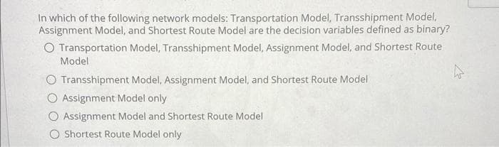 In which of the following network models: Transportation Model, Transshipment Model,
Assignment Model, and Shortest Route Model are the decision variables defined as binary?
O Transportation Model, Transshipment Model, Assignment Model, and Shortest Route
Model
Transshipment Model, Assignment Model, and Shortest Route Model
Assignment Model only
Assignment Model and Shortest Route Model
O Shortest Route Model only
