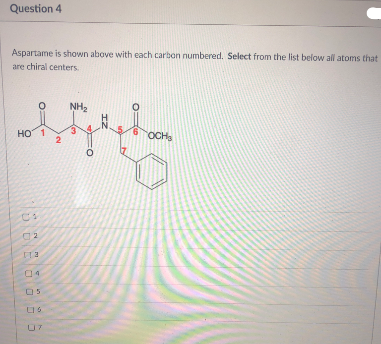 Question 4
Aspartame is shown above with each carbon numbered. Select from the list below all atoms that
are chiral centers.
NH2
HO 1
3.
OCH3
01
O 2
IZ
4.
2.
