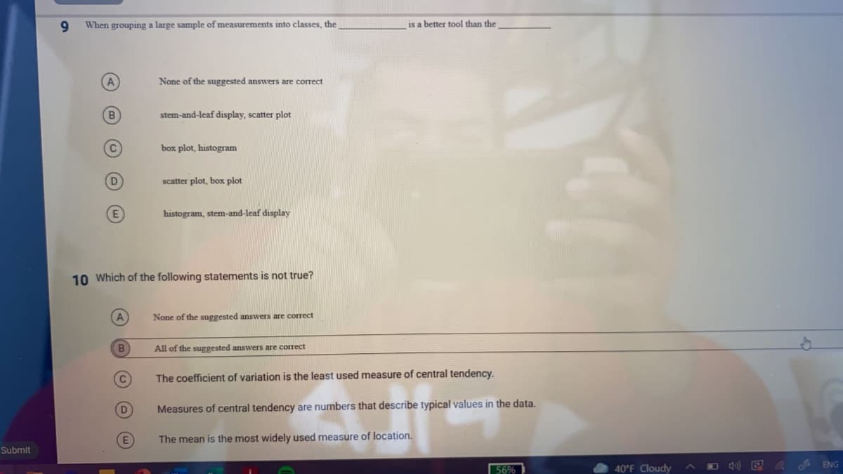 6.
When grouping a large sample of measurements into classes, the
is a better tool than the
A
None of the suggested answers are correct
stem-and-leaf display, scatter plot
(C
box plot, histogram
D
scatter plot, box plot
histogram, stem-and-leaf display
10 Which of the following statements is not true?
None of the suggested answers are correct
B.
All of the suggested answers are correct
The coefficient of variation is the least used measure of central tendency.
D
Measures of central tendency are numbers that describe typical values in the data.
E
The mean is the most widely used measure of location.
Submit
56%
40°F Cloudy
A ENG
