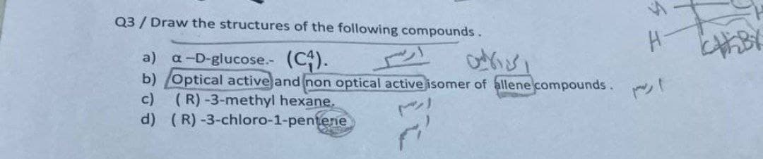 Q3 / Draw the structures of the following compounds.
a) a-D-glucose.- (C).
b) Optical active and non optical active isomer of allene compounds.
c)
(R)-3-methyl hexane.
d) (R) -3-chloro-1-pentene
