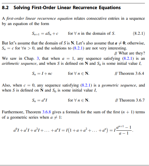 8.2 Solving First-Order Linear Recurrence Equations
A first-order linear recurrence equation relates consecutive entries in a sequence
by an equation of the form
Sn+1 = aS, +c
for Vn in the domain of S.
(8.2.1)
But let's assume that the domain of S is N. Let's also assume that a + 0; otherwise,
S, = c for Vn > 0, and the solutions to (8.2.1) are not very interesting.
I/ What are they?
We saw in Chap. 3, that when a = 1, any sequence satisfying (8.2.1) is an
arithmetic sequence, and when S is defined on N and So is some initial value I,
S, = 1+nc
for Vn e N.
// Theorem 3.6.4
Also, when e = 0, any sequence satisfying (8.2.1) is a geometric sequence, and
when S is defined on N and So is some initial value I,
S, = d"I
for Vn e N.
I/ Theorem 3.6.7
Furthermore, Theorem 3.6.8 gives a formula for the sum of the first (n + 1) terms
of a geometric series when a + 1:
a°1+a'I+a²I+.. +a'I = 1(1+a+a² +... +a") = 1ª
а - 1
