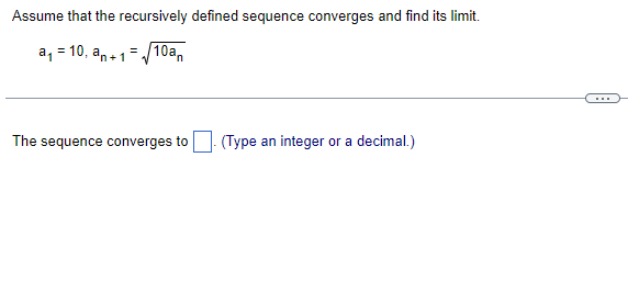 Assume that the recursively defined sequence converges and find its limit.
10a
a, = 10, an+1
(Type an integer or a decimal.)
The sequence converges to
