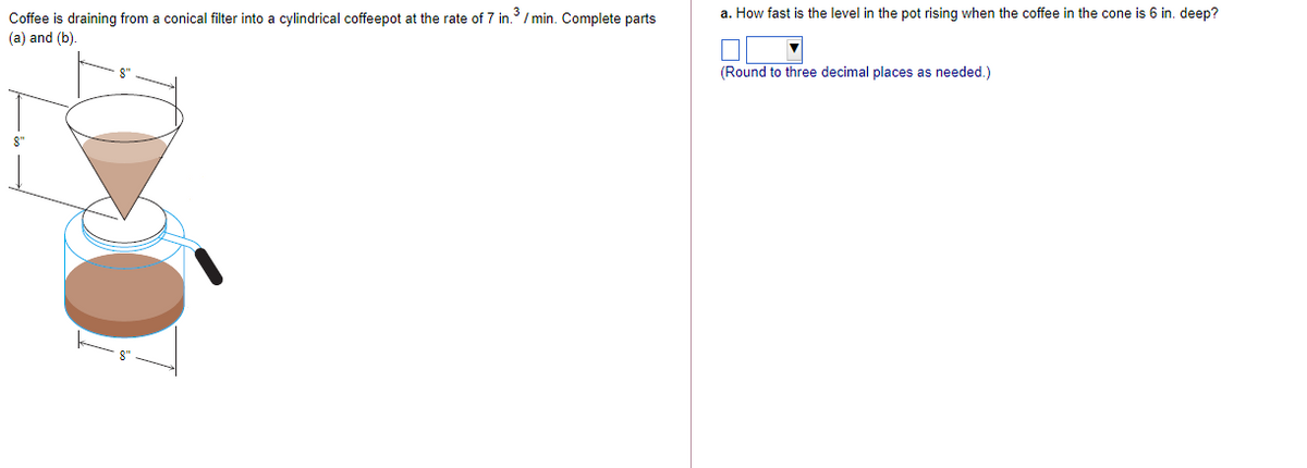 Coffee is draining from a conical filter into a cylindrical coffeepot at the rate of 7 in. / min. Complete parts
a. How fast is the level in the pot rising when the coffee in the cone is 6 in. deep?
(a) and (b).
(Round to three decimal places as needed.)
