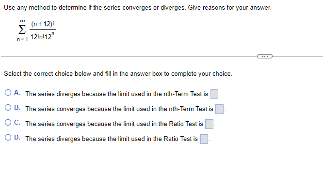 Use any method to determine if the series converges or diverges. Give reasons for your answer.
(n + 12)!
Σ
n=1 12!n!12"
...
Select the correct choice below and fill in the answer box to complete your choice.
O A. The series diverges because the limit used in the nth-Term Test is
O B. The series converges because the limit used in the nth-Term Test is
O C. The series converges because the limit used in the Ratio Test is
O D. The series diverges because the limit used in the Ratio Test is
