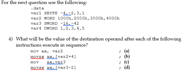 For the next question use the following:
.data
varl SBYTE -4,-2,3,1
var2 WORD 1000h, 2000h, 3000h, 4000h
var3 SWORD -16, -42
var4 DWORD 1,2,3,4,5
4) What will be the value of the destination operand after each of the following
instructions execute in sequence?
mov ax, var2
; (a)
movzx ax, [var2+4]
; (b)
mov
ax, var3
; (c)
movax ax, [var3-2]
;
(d)