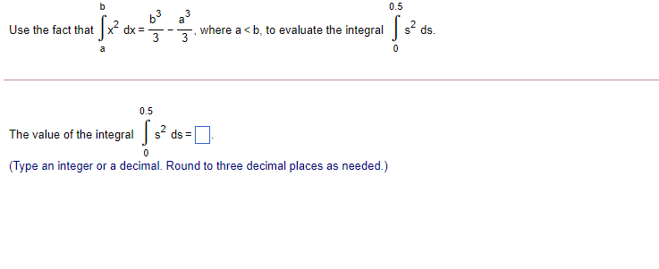 0.5
b3 a3
Use the fact that
where a <b, to evaluate the integral s ds.
a
0.5
The value of the integral s ds =
(Type an integer or a decimal. Round to three decimal places as needed.)
