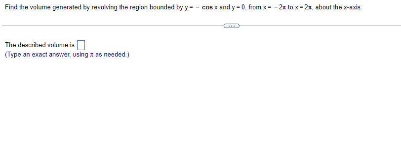Find the volume generated by revolving the region bounded by y = - cos x and y = 0, from x= - 2n to x= 2n, about the x-axis.
The described volume is
(Type an exact answer, using t as needed.)
