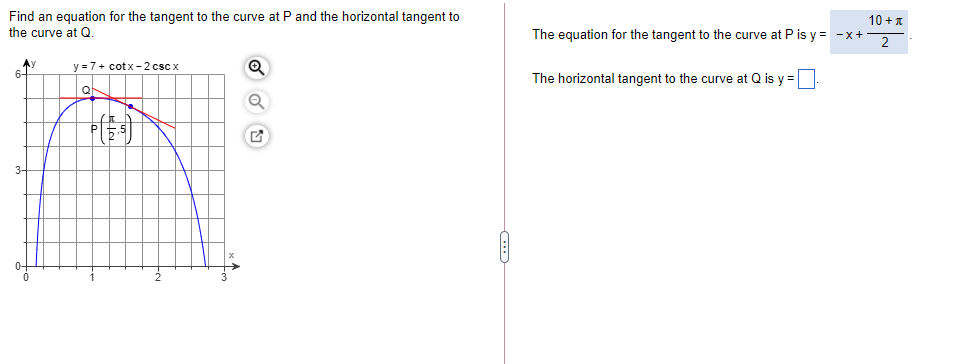 Find an equation for the tangent to the curve at P and the horizontal tangent to
the curve at Q.
10 +1
The equation for the tangent to the curve at P is y = -x+-
2
Ay
6-
y = 7+ cotx- 2 csc x
The horizontal tangent to the curve at Q is y =
Q
3-
0+
2
