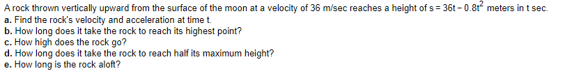 A rock thrown vertically upward from the surface of the moon at a velocity of 36 m/sec reaches a height of s = 36t – 0.8t meters in t sec.
a. Find the rock's velocity and acceleration at time t.
b. How long does it take the rock to reach its highest point?
c. How high does the rock go?
d. How long does it take the rock to reach half its maximum height?
e. How long is the rock aloft?
