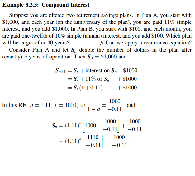 Example 8.2.3: Compound Interest
Suppose you are offered two retirement savings plans. In Plan A, you start with
$1,000, and each year (on the anniversary of the plan), you are paid 11% simple
interest, and you add $1,000. In Plan B, you start with $100, and each month, you
are paid one-twelfth of 10% simple (annual) interest, and you add $100. Which plan
will be larger after 40 years?
Consider Plan A and let S, denote the number of dollars in the plan after
(exactly) n years of operation. Then So = $1,000 and
// Can we apply a recurrence equation?
Sn+1 = Sn +interest on S,+ $1000
= S„ +11% of S,
= S„(1+0.11)
+$1000
+ $1000.
1000
In this RE, a = 1.11, c = 1000, so
1
and
- a
-0.11
1000
1000
Sn = (1.11)" | 1000
-0.11
-0.11
1110
1000
(1.11)"
[+0.11]
+0.11
