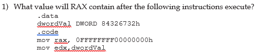 1) What value will RAX contain after the following instructions execute?
.data
dwordval DWORD 84326732h
.code
mov xax, OFFFFFFFF00000000h
mov edx dwordval