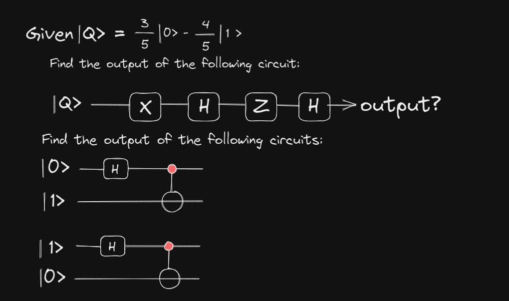 3
4
Given | Q> = ² | 0> - // | ¹
1
5
5
Find the output of the following circuit:
Find the output of the following circuits:
10>
|1>
| 1>
10>
H
X HZH>output?
H