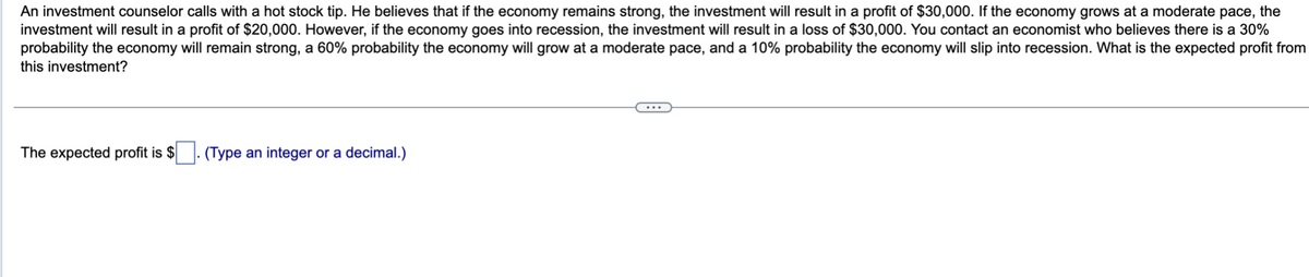An investment counselor calls with a hot stock tip. He believes that if the economy remains strong, the investment will result in a profit of $30,000. If the economy grows at a moderate pace, the
investment will result in a profit of $20,000. However, if the economy goes into recession, the investment will result in a loss of $30,000. You contact an economist who believes there is a 30%
probability the economy will remain strong, a 60% probability the economy will grow at a moderate pace, and a 10% probability the economy will slip into recession. What is the expected profit from
this investment?
The expected profit is $. (Type an integer or a decimal.)