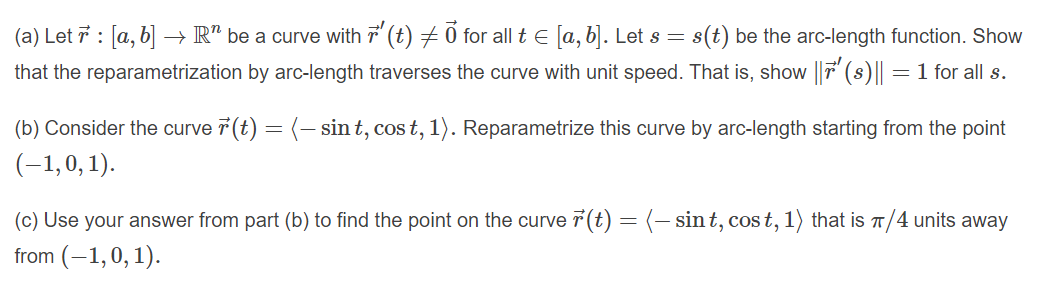 (a) Let 7 : [a, b| → R" be a curve with 7 (t) 7 0 for all t E [a, b|]. Let s = s(t) be the arc-length function. Show
that the reparametrization by arc-length traverses the curve with unit speed. That is, show |T (s)||
= 1 for all s.
(b) Consider the curve 7 (t) = (- sin t, cos t, 1). Reparametrize this curve by arc-length starting from the point
(-1,0, 1).
(c) Use your answer from part (b) to find the point on the curve ř(t) = (- sint, cos t, 1) that is T/4 units away
from (–1,0, 1).
