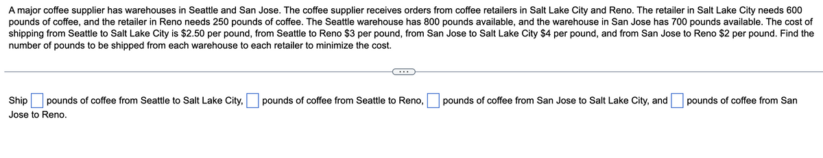 A major coffee supplier has warehouses in Seattle and San Jose. The coffee supplier receives orders from coffee retailers in Salt Lake City and Reno. The retailer in Salt Lake City needs 600
pounds of coffee, and the retailer in Reno needs 250 pounds of coffee. The Seattle warehouse has 800 pounds available, and the warehouse in San Jose has 700 pounds available. The cost of
shipping from Seattle to Salt Lake City is $2.50 per pound, from Seattle to Reno $3 per pound, from San Jose to Salt Lake City $4 per pound, and from San Jose to Reno $2 per pound. Find the
number of pounds to be shipped from each warehouse to each retailer to minimize the cost.
Ship pounds of coffee from Seattle to Salt Lake City,
Jose to Reno.
pounds of coffee from Seattle to Reno,
pounds of coffee from San Jose to Salt Lake City, and
pounds of coffee from San