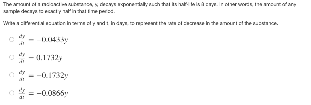 The amount of a radioactive substance, y, decays exponentially such that its half-life is 8 days. In other words, the amount of any
sample decays to exactly half in that time period.
Write a differential equation in terms of y and t, in days, to represent the rate of decrease in the amount of the substance.
O
dy = -0.0433y
| |
dt
dy
dt
0.1732y
= -0.1732y
dy = -0.0866y
dt