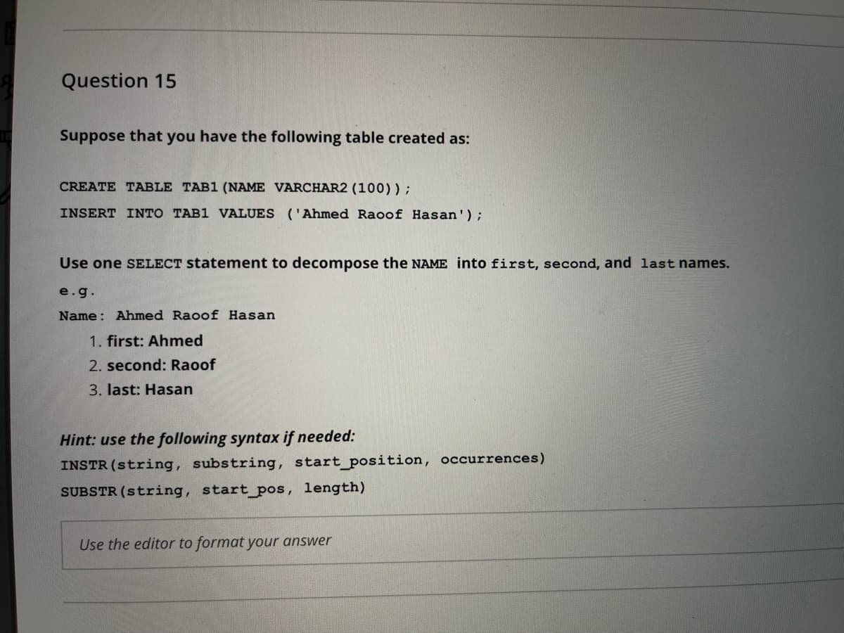 Question 15
Suppose that you have the following table created as:
CREATE TABLE TAB1 (NAME VARCHAR2 (100));
INSERT INTO TAB1 VALUES ('Ahmed Raoof Hasan');
Use one SELECT statement to decompose the NAME into first, second, and last names.
e.g.
Name: Ahmed Raoof Hasan
1. first: Ahmed
2. second: Raoof
3. last: Hasan
Hint: use the following syntax if needed:
INSTR (string, substring, start_position, occurrences)
SUBSTR (string, start_pos, length)
Use the editor to format your answer
