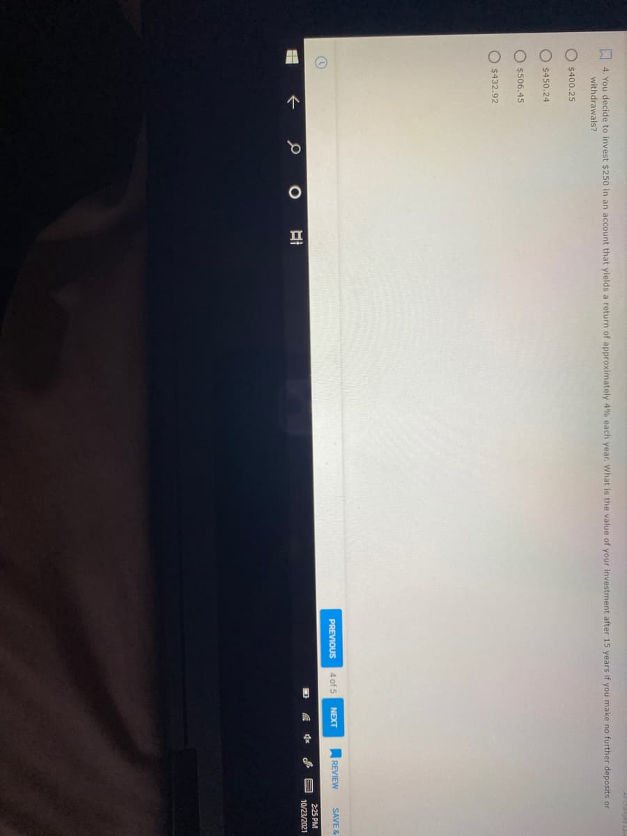 II
I 4. You decide to invest $250 in an account that yields a return of approximately 4% each year. What is the value of your investment after 15 years if you make no further deposits or
withdrawals?
O $400.25
O $450.24
$506.45
O $432.92
PREVIOUS
4 of 5
NEXT
REVIEW
SAVE &
2:25 PM
10/23/2021
