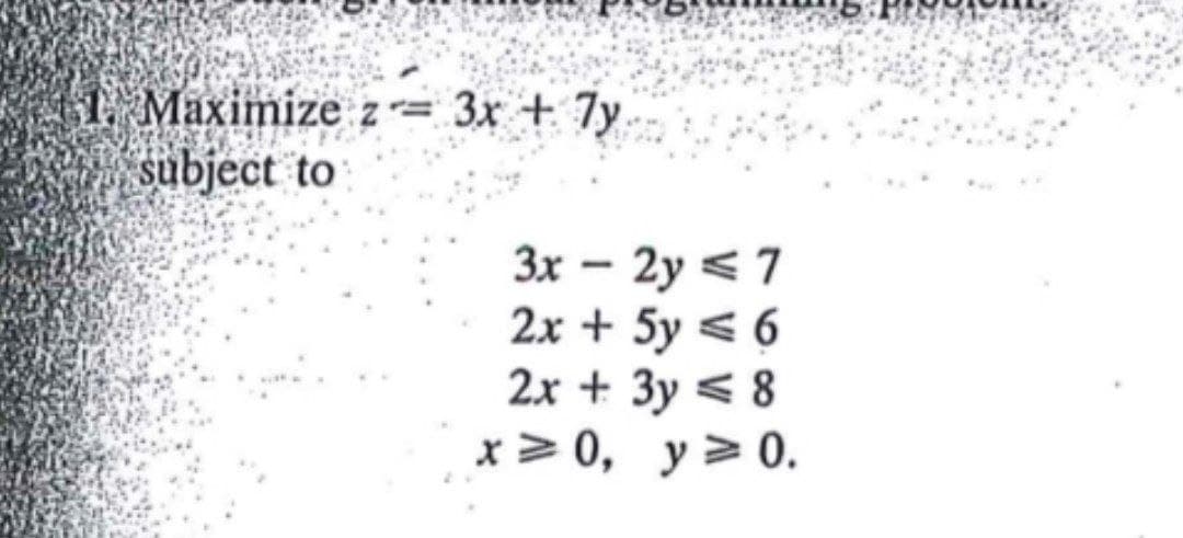 1 Maximize z= 3x + 7y
subject to
3x – 2y <7
2x + 5y < 6
2x + 3y < 8
x> 0, y> 0.
