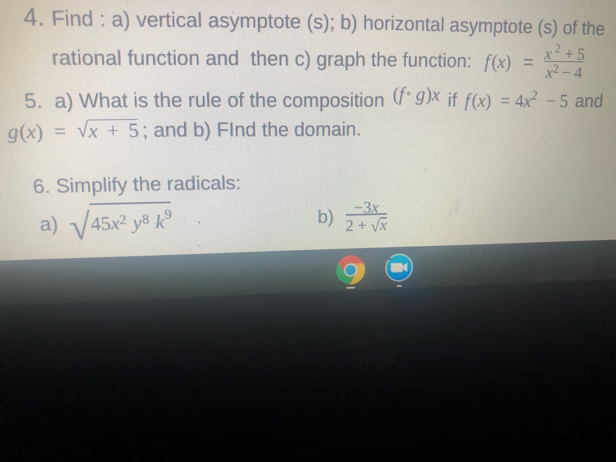 4. Find : a) vertical asymptote (s); b) horizontal asymptote (s) of the
x2 +5
rational function and then c) graph the function: f(x) =
%3D
x2 -4
5. a) What is the rule of the composition ( g)X if f(x) = 4x2 - 5 and
Vx + 5; and b) Flnd the domain.
%3D
g(x)
6. Simplify the radicals:
a) V45x2 y8 k°
b)
2+ VX
