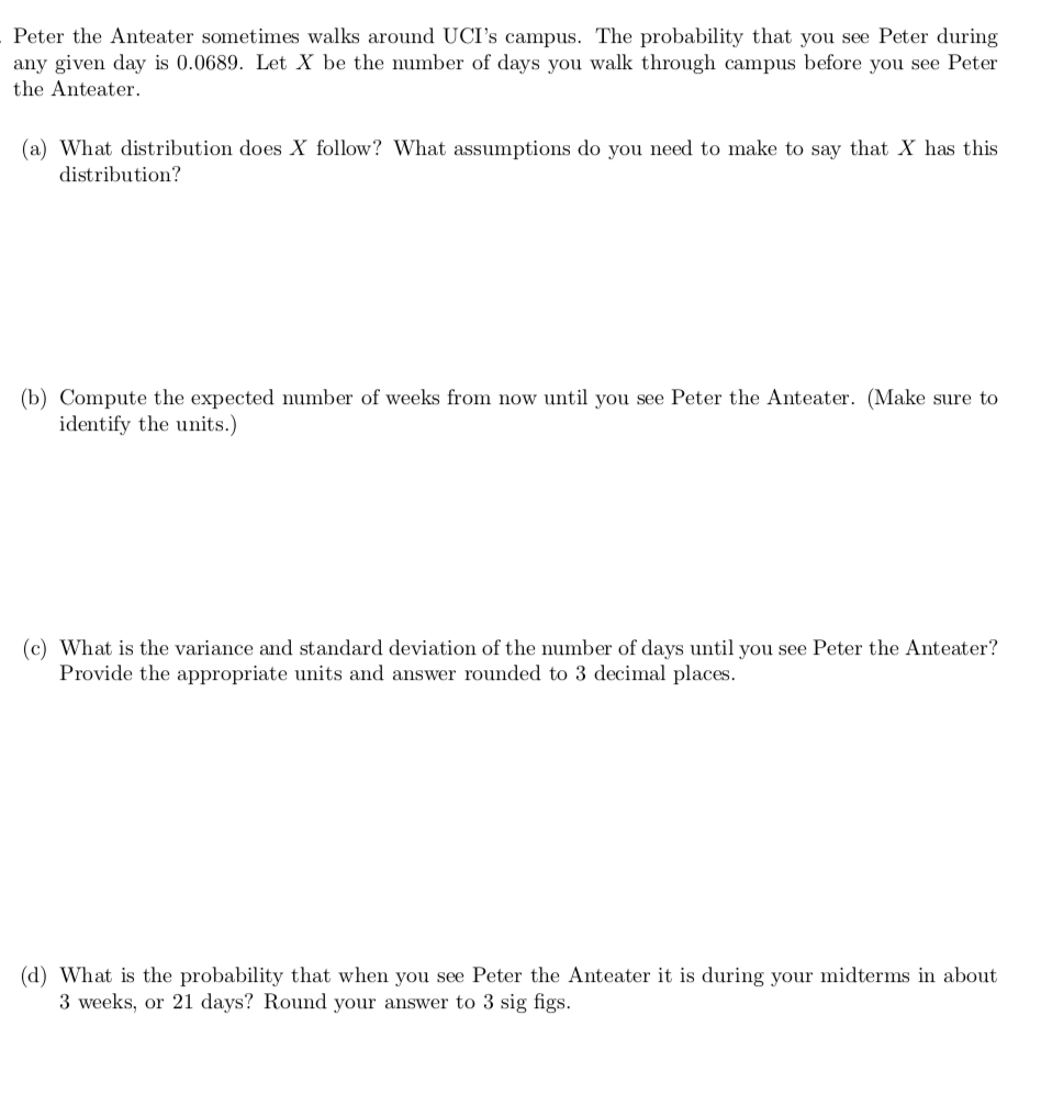 Peter the Anteater sometimes walks around UCI's campus. The probability that you see Peter during
any given day is 0.0689. Let X be the number of days you walk through campus before you see Peter
the Anteater.
(a) What distribution does X follow? What assumptions do you need to make to say that X has this
distribution?
(b) Compute the expected number of weeks from now until you see Peter the Anteater. (Make sure to
identify the units.)
(c) What is the variance and standard deviation of the number of days until you see Peter the Anteater?
Provide the appropriate units and answer rounded to 3 decimal places.
(d) What is the probability that when you see Peter the Anteater it is during your midterms in about
3 weeks, or 21 days? Round your answer to 3 sig figs.
