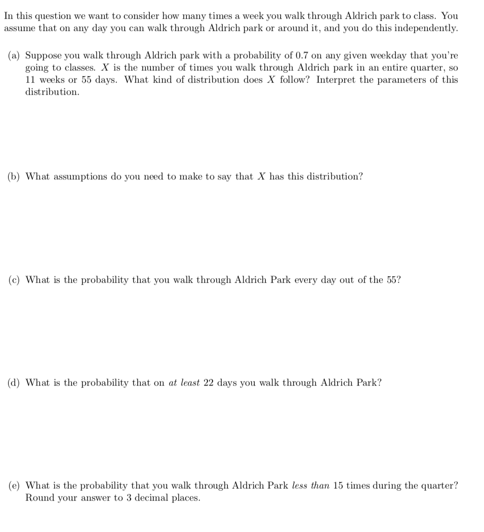 In this question we want to consider how many times a week you walk through Aldrich park to class. You
assume that on any day you can walk through Aldrich park or around it, and you do this independently.
(a) Suppose you walk through Aldrich park with a probability of 0.7 on any given weekday that you're
going to classes. X is the number of times you walk through Aldrich park in an entire quarter, so
11 weeks or 55 days. What kind of distribution does X follow? Interpret the parameters of this
distribution.
(b) What assumptions do you need to make to say that X has this distribution?
(c) What is the probability that you walk through Aldrich Park every day out of the 55?
(d) What is the probability that on at least 22 days you walk through Aldrich Park?
(e) What is the probability that you walk through Aldrich Park less than 15 times during the quarter?
Round your answer to 3 decimal places.
