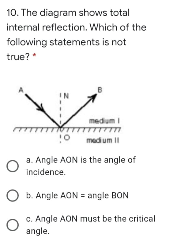 10. The diagram shows total
internal reflection. Which of the
following statements is not
true? *
B
IN
medium I
medi um II
a. Angle AON is the angle of
incidence.
O b. Angle AON = angle BON
c. Angle AON must be the critical
angle.
