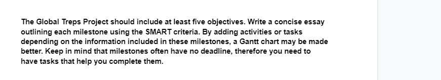 The Global Treps Project should include at least five objectives. Write a concise essay
outlining each milestone using the SMART criteria. By adding activities or tasks
depending on the information included in these milestones, a Gantt chart may be made
better. Keep in mind that milestones often have no deadline, therefore you need to
have tasks that help you complete them.