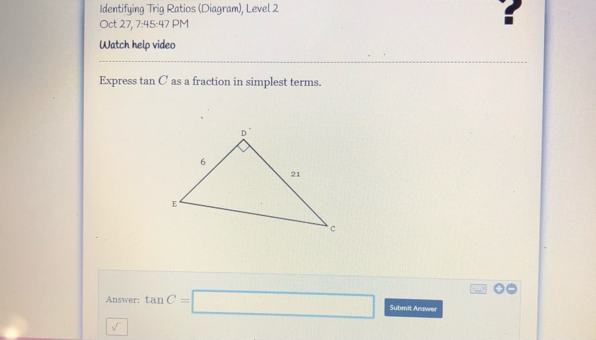 Identifying Trig Ratios (Diagram), Level 2
Oct 27, 7:45:47 PM
Watch help video
Express tan C as a fraction in simplest terms.
21
E
Answer: tan C =
Submit Answer
