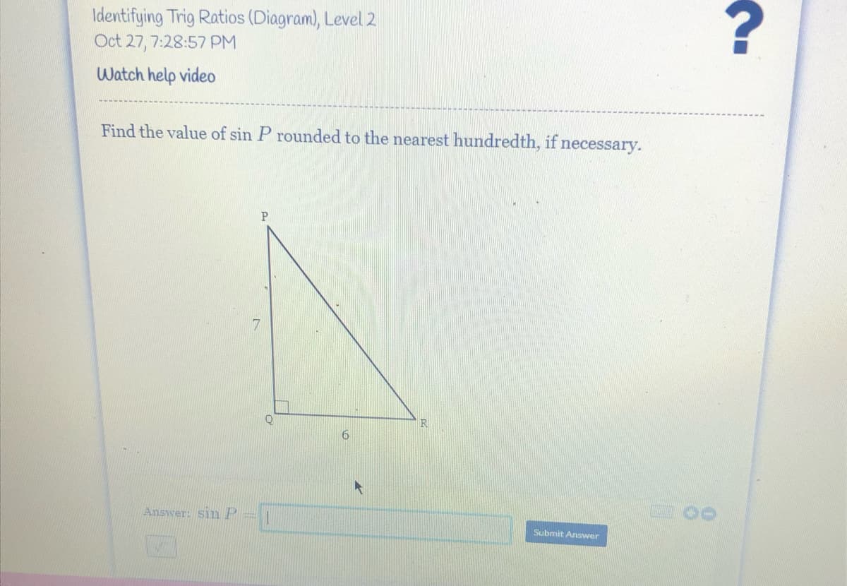 Identifying Trig Ratios (Diagram), Level 2
Oct 27, 7:28:57 PM
Watch help video
Find the value of sin P rounded to the nearest hundredth, if necessary.
17
R
Answer: sin P
Submit Answer
