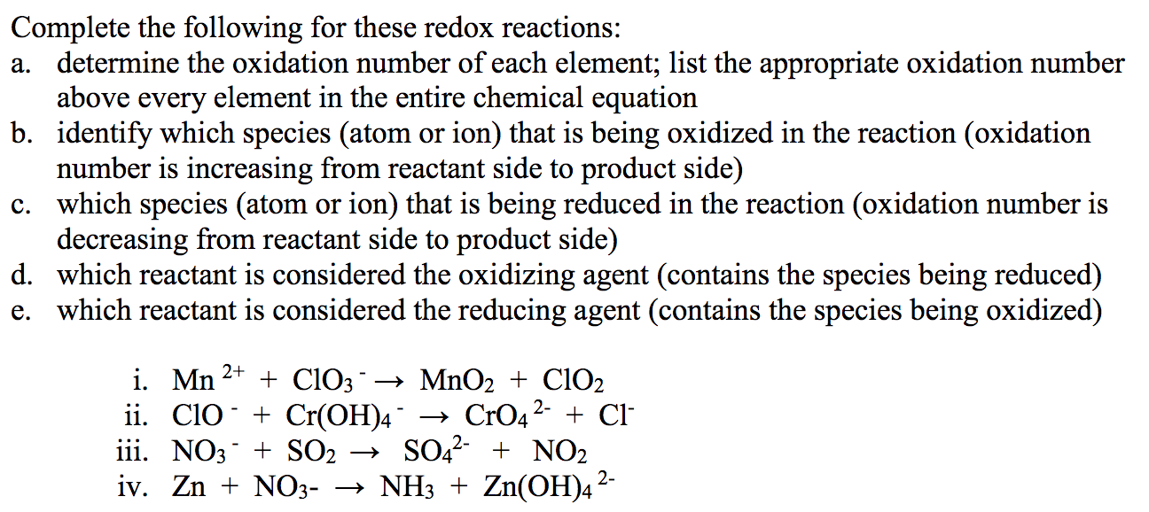 Complete the following for these redox reactions:
a. determine the oxidation number of each element; list the appropriate oxidation number
above every element in the entire chemical equation
b. identify which species (atom or ion) that is being oxidized in the reaction (oxidation
number is increasing from reactant side to product side)
c. which species (atom or ion) that is being reduced in the reaction (oxidation number is
decreasing from reactant side to product side)
d. which reactant is considered the oxidizing agent (contains the species being reduced)
e. which reactant is considered the reducing agent (contains the species being oxidized)
i. Mn 2+
ii. Clo + Cr(OH)4¯
iii. NO3 + SO2
+ ClO3→ MnO2 + ClO2
→ CrO4 2-
SO,2- + NO2
iv. Zn + NO3- → NH3 + Zn(OH)4²
+ Cl
2-
