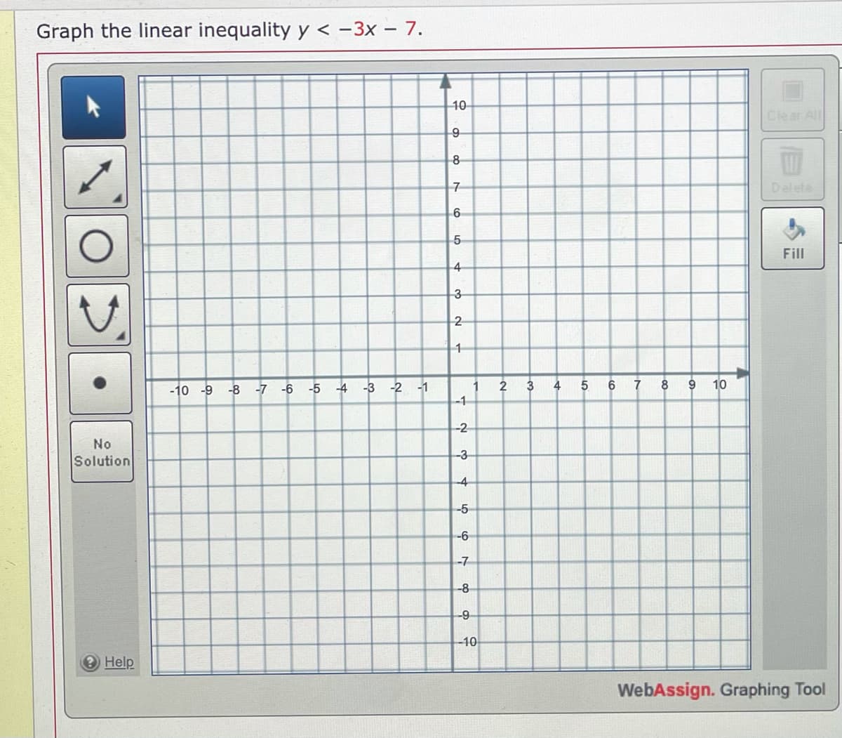 Graph the linear inequality y < -3x – 7.
10
Clear All
8
Delete
6
Fill
4
3
2
-10 -9
-8
-7 -6
-5
-4
-3 -2 -1
2
3
4
5
6
8
10
-1
-2
No
Solution
-3
-4
-5
-6
-7
-8
-9-
-10
Help
WebAssign. Graphing Tool
