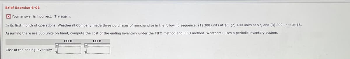 Brief Exercise 6-03
X Your answer is incorrect. Try again.
In its first month of operations, Weatherall Company made three purchases of merchandise in the following sequence: (1) 300 units at $6, (2) 400 units at $7, and (3) 200 units at $8.
Assuming there are 380 units on hand, compute the cost of the ending inventory under the FIFO method and LIFO method. Weatherall uses a periodic inventory system.
FIFO
LIFO
Cost of the ending inventory
