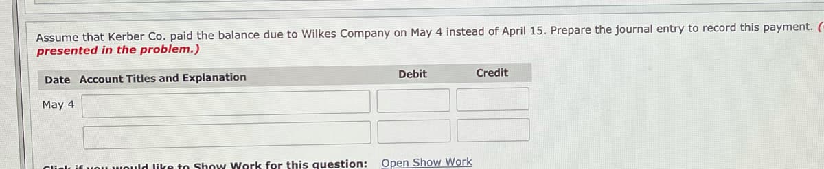 Assume that Kerber Co. paid the balance due to Wilkes Company on May 4 instead of April 15. Prepare the journal entry to record this payment. (
presented in the problem.)
Debit
Credit
Date Account Titles and Explanation
May 4
Clielk if vou would like to Show Work for this question:
Open Show Work
