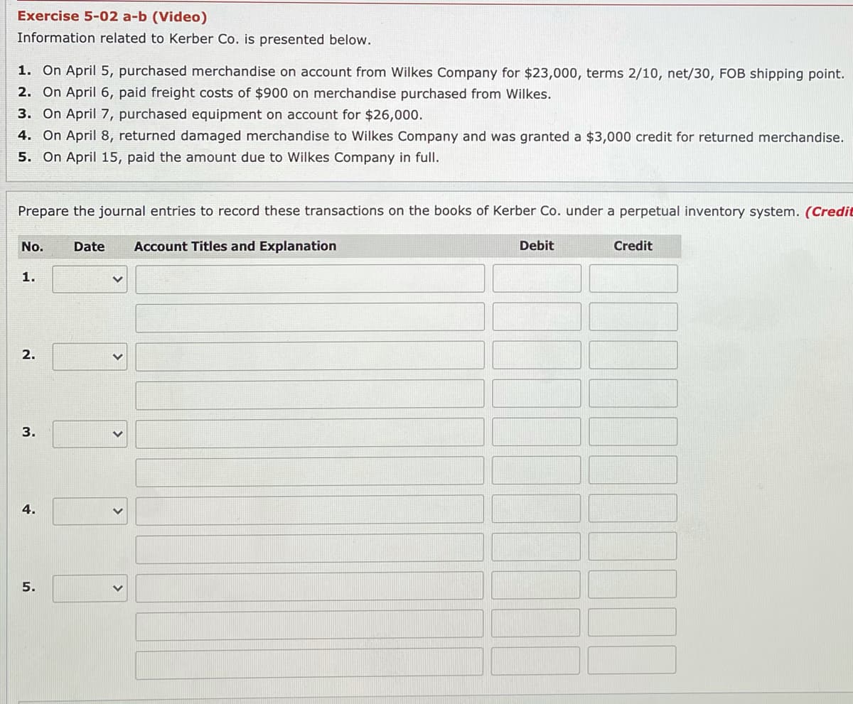 Exercise 5-02 a-b (Video)
Information related to Kerber Co. is presented below.
1. On April 5, purchased merchandise on account from Wilkes Company for $23,000, terms 2/10, net/30, FOB shipping point.
2. On April 6, paid freight costs of $900 on merchandise purchased from Wilkes.
3. On April 7, purchased equipment on account for $26,000.
4. On April 8, returned damaged merchandise to Wilkes Company and was granted a $3,000 credit for returned merchandise.
5. On April 15, paid the amount due to Wilkes Company in full.
Prepare the journal entries to record these transactions on the books of Kerber Co. under a perpetual inventory system. (Credit
No.
Date
Account Titles and Explanation
Debit
Credit
1.
2.
4.
5.
>
>
3.
