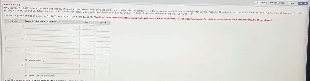 CALCULATOR
PRINTER VERSION
1 BACK
NEXT
Exercise 9-08
On December 31, 2020, Sunland Co. estimated that 4% of its net accounts receivable of $488.600 will become uncollectible. The company recorded this amount as an addition to Allowance for Doubtful Accounts. The allowance account had a zero balance before adjustment at December 31, 2020.
On May 11, 2021, Sunland Co. determined that the Jeff Shoemaker account was uncollectible and wrote off $2,443. On June 12, 2021, Shoemaker paid the amount previously written off.
Prepare the journal entries on December 31, 2020, May 11, 2021, and June 12, 2021. (Credit account titles are automatically indented when amount is entered. Do not indent manually. Record journal entries in the order presented in the problem.)
Date
Account Titles and Explanation
Debit
Credit
(To reverse write-off)
(To record collection of write-off)
Click if vou would like to Show Work for this o
