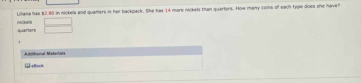 Liliana has $2.80 in nickels and quarters in her backpack. She has 14 more nickels than quarters. How many coins of each type does she have?
nickels
quarters
Additional Materials
M eBook
