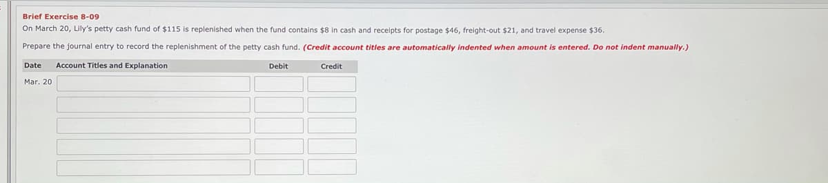 Brief Exercise 8-09
On March 20, Lily's petty cash fund of $115 is replenished when the fund contains $8 in cash and receipts for postage $46, freight-out $21, and travel expense $36.
Prepare the journal entry to record the replenishment of the petty cash fund. (Credit account titles are automatically indented when amount is entered. Do not indent manually.)
Date
Account Titles and Explanation
Debit
Credit
Mar. 20
