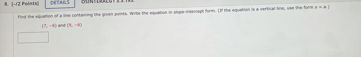 8. [-/2 Points]
DETAILS
OSINTERALG"
Find the equation of a line containing the given points. Write the equation in slope-intercept form. (If the equation is a vertical line, use the form x = a.)
(7, -6) and (9, -6)
