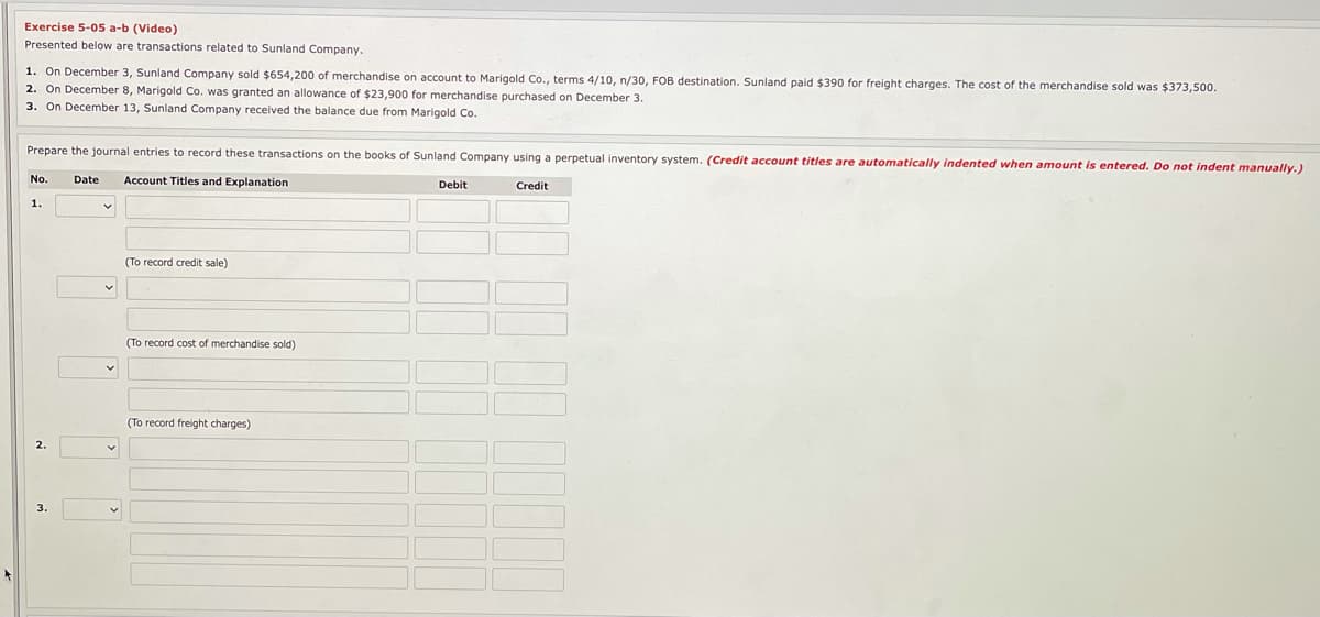 Exercise 5-05 a-b (Video)
Presented below are transactions related to Sunland Company.
1. On December 3, Sunland Company sold $654,200 of merchandise on account to Marigold Co., terms 4/10, n/30, FOB destination. Sunland paid $390 for freight charges. The cost of the merchandise sold was $373,500.
2. On December 8, Marigold Co. was granted an allowance of $23,900 for merchandise purchased on December 3.
3. On December 13, Sunland Company received the balance due from Marigold Co.
Prepare the journal entries to record these transactions on the books of Sunland Company using a perpetual inventory system. (Credit account titles are automatically indented when amount is entered. Do not indent manually.)
Account Titles and Explanation
Debit
Credit
No.
Date
1.
(To record credit sale)
(To record cost of merchandise sold)
(To record freight charges)
2.
