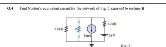 Q4 Find Norton's equivalent circuit for the network of Fig. 5 external to resistor R
22kn
S mA
16 V
Fig. 5
