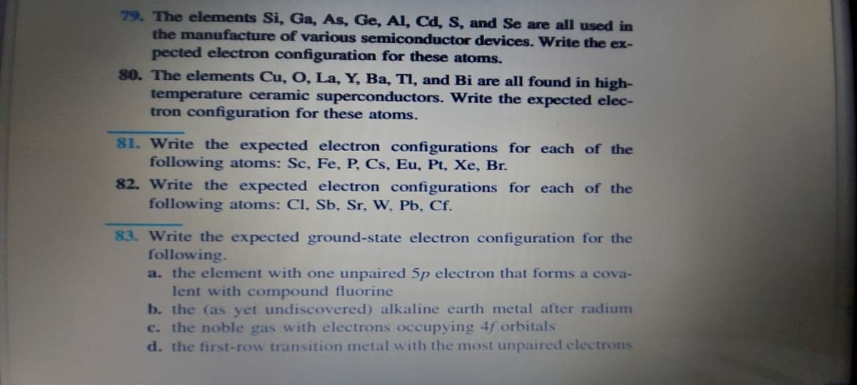 79. The elements Si, Ga, As, Ge, Al, Cd, S, and Se are all used in
the manufacture of various semiconductor devices. Write the ex-
pected electron configuration for these atoms.
80. The elements Cu, 0, La, Y, Ba, TI, and Bi are all found in high-
temperature ceramic superconductors. Write the expected elec-
tron configuration for these atoms.
81. Write the expected electron configurations for each of the
following atoms: Sc, Fe, P, Cs, Eu, Pt, Xe, Br.
82. Write the expected electron configurations for each of the
following atoms: Cl, Sb, Sr, W, Pb, Cf.
83. Write the expected ground-state electron configuration for the
following.
a. the element with one unpaired 5p electron that forms a cova-
lent with compound fluorine
b. the (as yet undiscovered) alkaline earth metal after radium
c. the noble gas with electrons occupying 4f orbitals
d. the first-row transition metal with the most unpaired electrons
