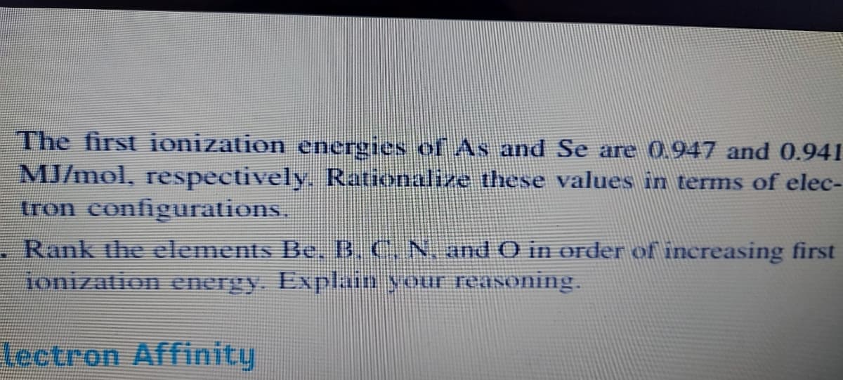 The first ionization energies of As and Se are 0.947 and 0.941
MJ/mol, respectively. Rationalize these values in terms of elec-
tron configurations.
Rank the elements Be, B. C. N. and O in order of increasing first
jonization energy. Explain your reaSoning.
lectron Affinity
