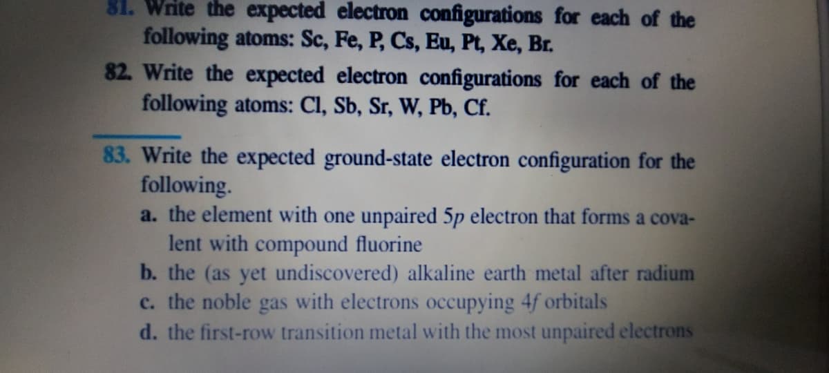 81. Write he expected electron configurations for each of the
following atoms: Sc, Fe, P, Cs, Eu, Pt, Xe, Br.
82. Write the expected electron configurations for each of the
following atoms: Cl, Sb, Sr, W, Pb, Cf.
83. Write the expected ground-state electron configuration for the
following.
a. the element with one unpaired 5p electron that forms a cova-
lent with compound fluorine
b. the (as yet undiscovered) alkaline earth metal after radium
c. the noble gas with electrons occupying 4f orbitals
d. the first-row transition metal with the most unpaired electrons
