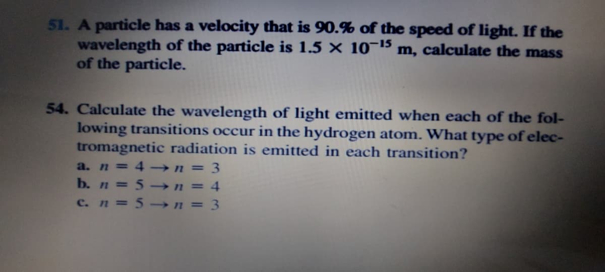 51. A particle has a velocity that is 90.% of the speed of light. If the
wavelength of the particle is 1.5 × 10¬15 m, calculate the mass
of the particle.
54. Calculate the wavelength of light emitted when each of the fol-
lowing transitions occur in the hydrogen atom. What type of elec-
tromagnetic radiation is emitted in each transition?
a. n = 4-n = 3
%3D
b. n = 5-n = 4
%3D
%3D
c.n = 5→n 3
