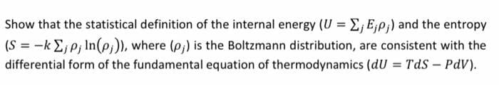 Show that the statistical definition of the internal energy (U = E; E;p;) and the entropy
(S = -k E,p; In(p)), where (p,) is the Boltzmann distribution, are consistent with the
differential form of the fundamental equation of thermodynamics (dU = Tds – PdV).
