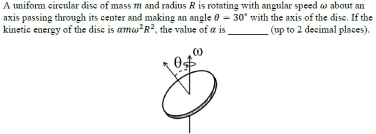 A uniform circular disc of mass m and radius R is rotating with angular speed w about an
axis passing through its center and making an angle 0 = 30° with the axis of the disc. If the
kinetic energy of the disc is amw?R², the value of a is
(up to 2 decimal places).
