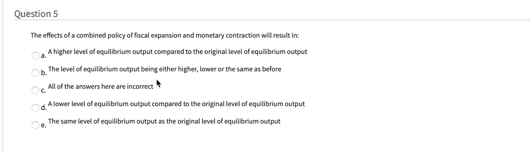 The effects of a combined policy of fiscal expansion and monetary contraction will result in:
A higher level of equilibrium output compared to the original level of equilibrium output
a.
The level of equilibrium output being either higher, lower or the same as before
b.
All of the answers here are incorrect
Oc.
A lower level of equilibrium output compared to the original level of equilibrium output
d.
The same level of equilibrium output as the original level of equilibrium output
е.
